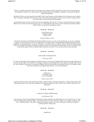 haiku133

Page 11 of 12

David is a complex intellectual which is why I believe he has already mastered simple. His moment reflects only the pureness
and simplicity of nature as it is, and states this clearly through mention of something as mundane as a slug, then he adds the
surprise juxtaposition.
My Editor's Choices are never based on the number of lines, since format to me has nothing to do with content, nor do I think a
kigo is mandatory, although I do believe that at least some "feeling" of the natural world is a must, as well as a setting, subject,
verb, and an aha, no matter in what order they appear.
Unfortunately, there are others out there today who are publishing "short poems" of any type or kind under the guise of haiku.
While this may be fine for mainstream poetry, imo, it's a whole different story when it comes to Japanese and eastern aesthetics.
David’s haiku is an exceptional example of "yugen".

~~~ ~~~
the calf roper's lasso
spinning overhead
summer clouds
Chad Lee Robinson, USA
For this EC, what great visuals! Haiku poet Chad Lee Robinson gives us a "lasso" in his opening line, we can see it "spinning
overhead" in line 2, but wait! in line 3 we are allowed to see "summer clouds" through that lasso. Keeping the haiku cohesive
throughout is an important point to its success. This haiku is more than words, it is a picture. However it isn't just a pretty picture,
it has a very definite wide setting, an interesting subject, an action verb, and surprise follow through. Nature is involved as well
as the human element. It has everything a haiku should have no matter if it was written years ago or just yesterday.

~~~ ~~~
summer night connecting the dots
John Soules, CAN
As I said, line formatting means nothing if everything is there, as-in this one-line haiku by John Soule from Canada. What do you
see as the setting, subject, verb, and aha? I can imagine a whole sky (wide setting) full of stars (subject) connected (verb) "dot by
dot" (aha), similar to a game some of us played as children. The fact that John left out any mention of stars is as skillful as it gets
in this zen-style (but not incomplete) haiku moment. A very well done haiku!

~~~ ~~~
falling leaves
my quilting scraps
lie in a new pattern
Frances Jones, USA
Another fine EC by Frances Jones from Oregon. What a superb example of absolute juxtaposition, a feeling of the natural world
plus human interface, who could ask for anything more? Frances mentions no colors, and yet you see them vividly in her new
quilt pattern.

~~~ ~~~
centered in his ripples bufflehead drake
Aron Rothstein, USA
A nice one-liner written by Aron Rothstein. Normally I would recommend to an author that he use "its" instead of "his" or "hers",
however with the last word being "drake", Aron reinforces the use of "his". The word "ripples" is the setting, "centered" is the
verb", "bufflehead drake" is the subject, and the zoom effect is notable. The "aha" in this haiku would be the wonderful
symmetry that the visuals create.

~~~ ~~~
outgoing tide

http://www.kernelsonline.com/haiku133.html

1/3/2014

 