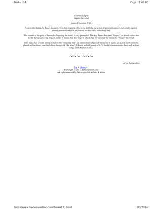 haiku133

Page 12 of 12

a barnacled pile
fingers the wind
James Chessing, USA
I chose this haiku by James because it is a fine example of how to skilfully use a hint of personification. I am totally against
blatant personification in any haiku, so this was a refreshing find.
The visuals of the pile of barnacles fingering the wind, is very powerful. The way James has used "fingers" as a verb, refers not
to the barnacle having fingers, rather it means that the "legs"( which they do have) of the barnacles "finger" the wind.
This haiku has a wide setting which is the "outgoing tide", an interesting subject of barnacles in a pile, an action verb correctly
placed on line three, and the follow through of "the wind". It has a syllable count of 4, 5, 4 which demonstrates how well a short,
long, short rhythm works.

~~~ ~~~
an'ya, haiku editor
Top • Home •
Copyright © 2013, kernelsonline.com
All rights reserved by the respective authors & artists

http://www.kernelsonline.com/haiku133.html

1/3/2014

 