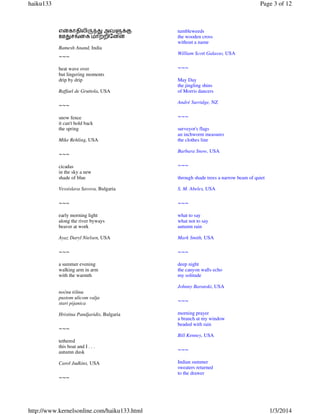 haiku133

Page 3 of 12

எ}காதிலி¯|¢ அவ¶t”
ஊ¢சuைக மா‚றிேன}

tumbleweeds
the wooden cross
without a name

Ramesh Anand, India

~~~
heat wave over
but lingering moments
drip by drip
Raffael de Gruttola, USA

~~~
snow fence
it can't hold back
the spring
Mike Rehling, USA

~~~

William Scott Galasso, USA

~~~
May Day
the jingling shins
of Morris dancers
André Surridge, NZ

~~~
surveyor's flags
an inchworm measures
the clothes line
Barbara Snow, USA

cicadas
in the sky a new
shade of blue

~~~

Vessislava Savova, Bulgaria

S. M. Abeles, USA

~~~

~~~

early morning light
along the river byways
beaver at work

what to say
what not to say
autumn rain

Ayaz Daryl Nielsen, USA

Mark Smith, USA

~~~

~~~

a summer evening
walking arm in arm
with the warmth

deep night
the canyon walls echo
my solitude

through shade trees a narrow beam of quiet

Johnny Baranski, USA
noćnu tišinu
pustom ulicom valja
stari pijanica
Hristina Pandjaridis, Bulgaria

~~~

~~~
morning prayer
a branch at my window
beaded with rain
Bill Kenney, USA

tethered
this boat and I . . .
autumn dusk
Carol Judkins, USA

~~~

http://www.kernelsonline.com/haiku133.html

~~~
Indian summer
sweaters returned
to the drawer

1/3/2014

 