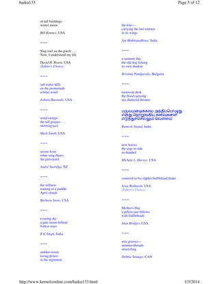 haiku133

Page 5 of 12

of tall buildings
winter moon
Bill Kenney, USA

~~~
Slug trail on the porch . . .
Now, I understand my life
David H. Rosen, USA
(Editor's Choice)

~~~
salt water taffy
on the promenade
a bitter wind
Johnny Baranski, USA

~~~
wind sweeps
the tall grasses . . .
morning jazz
Mark Smith, USA

~~~
severe frost
robin song thaws
the graveyard
André Surridge, NZ

~~~

the kite—
carrying the last sunrays
in its wings
Aju Mukhopadhyay, India

~~~
a summer day
the old dog licking
its own shadow
Hristina Pandjaridis, Bulgaria

~~~
monsoon dusk
the flood carrying
my shattered dreams
ப¯வமைழtகால அ|தி~ெபா¸¢
என¢ ெநா²uகிய கனºகைள
எž{¢vெசƒ´ ெவ„ள
Ramesh Anand, India

~~~
new leaves
the urge to ride
no-handed
Michele L. Harvey, USA

~~~
centered in his ripples bufflehead drake

the stillness
waiting in a puddle
April clouds

Aron Rothstein, USA
(Editor's Choice)

Barbara Snow, USA

~~~

~~~

Mother's Day
a pillowcase billows
with fiddleheads

evening sky
a pale moon behind
listless trees

Alan Bridges, USA

R K Singh, India

~~~

~~~

sere grasses—
summer threads
unraveling

sudden storm
losing power
in the argument

http://www.kernelsonline.com/haiku133.html

Debbie Strange, CAN

1/3/2014

 