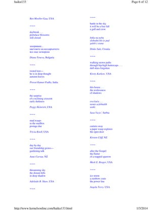 haiku133

Page 6 of 12

Ben Moeller-Gaa, USA

~~~

~~~

battle in the sky
it will be a free fall
a gull and crow

daybreak . . .
portulaca blossoms
still closed

bitka na nebu
slobodni bit će pad
galeb i vrana

зазоряване...
цветовете на калдаръмчето
все още затворени

Dinko Sule, Croatia

Diana Teneva, Bulgaria

~~~

~~~

walking mown paths
through hip-high buttercups . . .
dull skies forgotten

rooted tree—
he is in deep thought
autumn leaves

Kirsty Karkow, USA

Pravat Kumar Padhy, India

~~~

~~~

this house . . .
the restlessness
of shadows

the surprise
of a reclining crescent
early darkness
Peggy Heinrich, USA

~~~
mud wasps
in the mailbox
postage due
Tricia Knoll, USA

~~~
day by day
our friendship grows—
gardening talk
Anne Curran, NZ

~~~
threatening sky
the distant hills
in deep shadow
Adelaide B. Shaw, USA

~~~

http://www.kernelsonline.com/haiku133.html

ova kuća . . .
nemir uzdrhtalih
senki
Sasa Vazic', Serbia

~~~
curtain sway
a paper wasp explores
the open door
Kirsten Cliff, NZ

~~~
after the Gospel
the flutter
of a trapped sparrow
Mark E. Brager, USA

~~~
ice storm
a rainbow coats
the power line
Angela Terry, USA

1/3/2014

 