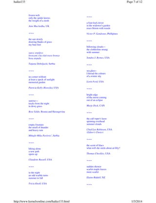 haiku133

Page 7 of 12

frozen web
only the spider knows
the weight of a moth

~~~

Aine MacAodha, UK

a four-leaf clover
in the widower's garden
roses bloom with weeds

~~~

Victor P. Gendrano, Phillipines

the sun slowly
drawing blades of grass
my bare feet

~~~

sunce strpljivo
bronzom crta vlati trave bronze
bosa stopala

billowing clouds—
the clothesline strung
with summer
Sondra J. Byrnes, USA

Tatjana Debeljacki, Serbia

~~~

~~~

sea glass–
I thread the colours
of a winter sky

no corner without
at least a speck of sunlight
memorial garden

Lorin Ford, USA

Patricia Kelly (Roswila), USA

~~~

~~~

bright edge
of the moon coming
out of an eclipse

sunrise—
tracks from the night
in dewy grass

Marje Dyck, CAN

Rose Soldo, Bosnia and Herzegovina

~~~

~~~

the calf roper's lasso
spinning overhead
summer clouds

empty fountain
the smell of thunder
and heavy rain

Chad Lee Robinson, USA
(Editor's Choice)

Mihajlo Mika Pavlovic', Serbia

~~~
~~~
hiking alone
a new path
opens up

the scent of lilacs
what will she smile about at fifty?
Thomas Chockley, USA

Claudette Russell, USA

~~~

~~~

sudden shower
scarlet maple leaves
more scarlet

in the night
an odd warble turns
summer to fall
Tricia Knoll, USA

http://www.kernelsonline.com/haiku133.html

Elaine Riddell, NZ

~~~

1/3/2014

 