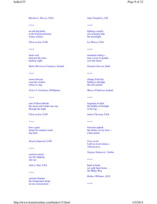 haiku133

Page 9 of 12

Michele L. Harvey, USA

Andy Pomphrey, UK

~~~

~~~

an old dog barks
at the foreclosed house
winter solstice

lighting a match
you instantly hide
the moonlight

Chen-ou Liu, CAN

Liz Moura, USA

~~~

~~~

boats rock
between the stars–
harbour night

mountain sitting—
near a river to ponder
over the future

Maire Morrissey-Cummins, Ireland

Deepak Chaswal, India

~~~

~~~

storm forecast
even the crickets
refuse to sing

choppy Irish Sea
failing to dislodge
this red starfish

Victor P. Gendrano, Phillipines

Maeve O'Sullivan, Ireland

~~~

~~~

end of Ghost Month
the moon and I make our way
through the night

fragment of shell
the bubble of firelight
in the fog . . .

Chen-ou Liu, CAN

James Chessing, USA

~~~

~~~

how a poet
bends the summer wind . . .
day lilies

from hot asphalt
this blister on my foot —
a beer poster

Alegria Imperial, CAN

Vruć asvalt
I plik na mom tabanu—
reklama piva

~~~
summer stream
my feet dipping
into tao
John J. Han, USA

~~~
summer thunder
the temperature drops
on our conversation

http://www.kernelsonline.com/haiku133.html

Tatjana Stefanovic', Serbia

~~~
hand in hand
we walk back home . . .
the Milky Way
Rodney Williams, AUS

~~~

1/3/2014

 