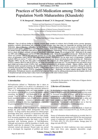 International Journal of Science and Research (IJSR)
ISSN (Online): 2319-7064
Volume 3 Issue 3, March 2014
www.ijsr.net
Practices of Self-Medication among Tribal
Population North Maharashtra (Khandesh)
P. M. Durgawale1
, Mahadeo B Shinde2
, P. P. Durgawale3
, Nishant Agarwal4
1
Professor and Head Department of Community Medicine,
Krishna Institute of Medical Sciences Deemed University Karad, India
2
Professor, Krishna Institute of Medical Sciences Deemed University’s
Krishna Institute of Nursing Sciences Karad, India
3
Professor, Department of Biochemistry, Krishna Institute Of Medical Sciences Deemed University Karad, India
4
Dr.Ulhas Patil Medical College, Jalgaon (India)
Abstract: Urge of self-care feeling of sympathy towards family members in sickness, lack of health services, poverty, ignorance,
misbelieve, extensive advertisement and availability of drugs in other than drug shops are responsible for growing trend of Self-
Medication. Aims & Objectives: 1.Prevalence of Self-Medication among tribal people.2.To find out reasons of Self-Medication Most
preferred system (pathy) of Medicine as Self-Medication, Common Medications used for treatment of minor or major illness.3.To find
out whether benefits weigh higher than adverse effects of Self-Medication. Methodology: A cross sectional descriptive study was carried
out in a cluster of villages randomly selected 318 households’ tribal people. Result: The prevalence of Self – Medication in the sample
was 100% with traditional system and 92.14% (293 / 318) with other pathy. Among the households practicing self – Medication the main
reason was economic (100 %) and relief from previous use of same drugs (89.07%).For Traditional practice Ancestors were major
source of information (100%) and for other pathy private General - Practitioners was the main source of information. Traditional
methods (100%) are used as 1st
contact care or 1st
line of treatment for any disease and among the people practicing self – Medication,
Allopathy (100%) was the only other pathy to be practiced. The symptoms for which medicines was taken were mostly for fever
(93.85%), weakness (89.07%), pain (87.03%) etc. The drugs were generally kept in bags (61.77%) and hanged to the roof which is not of
much height and at times in pots (32.08%). Self – medication was practiced for all members of family – Infants, children, Adults, Old.
Maximum number of people practicing self –Medication spent 6 – 10 % (43.68%) of their income on medicines. During the study the
commonly observed drugs are antipyretic (91.80%), antimicrobials (74.06%).Adverse drug reactions which were commonly encountered
are gastritis (38.22%), sedation (25.93%). Conclusion: Practice of Self – Medication was found common among Tribal in North
Maharashtra. Well planned, intensive educational programmes may be executed by utilizing professionals from the hospitals which will
be beneficial and safe and may help to reduce load on health personnel for minor sickness at least.
Keywords: self-medications, practices, tribal population
1.Introduction
Self-medication defined as “Medication that is taken on
patient’s own initiative or on advice of a pharmacist or lay
person” [3]. Self-medication has been classically defined as
"The use of medications, herbs and home remedies on its
own initiative or on the advice of another lay person, without
consulting the doctor." Self-Medication is an age old
concept. Urge of self-care feeling of sympathy towards
family members in sickness, lack of health services, poverty,
ignorance, misbelieve, extensive advertisement and
availability of drugs in other than drug shops are responsible
for growing trend of Self-Medication.
William Osler has said that “A desire to take medicine is
perhaps the great feature which distinguishes man from
animals.” As drugs used by these patients are without proper
knowledge about dose, sensitivity or interactions with other
drugs, this could lead to hazardous effects to their health.
Ever increasing population and associated paucity of health
services in developing countries like India, is likely to be
associated with increasing practice of Self-Medication.
Although such practices could be hazardous to health, some
benefits could also be attained if the consumers are well
informed, trained and educated. Present study was carried
out to investigate the magnitude of problem and factors
responsible for this practice in Tribal area of Jalgaon district
in Northern Maharashtra.
2.Review of Literature
In developing countries like India easy availability of wide
range of drugs coupled with inadequate health services result
in increased proportion of drugs used as self-medication
compared to prescribed drugs [11]. The prevalence of Self –
Medication in studies [2][3][5][9] carried out in urban and
rural population was 35%, 81%.51%, 42%, 77 %
respectively. The present study is carried out to find the
prevalence of self-medication in tribal population.
Economic role in self-medication in this study is found out
as in other studies it revealed 60.53% [2], 58.54% [3], 86%
[8].
Source of information about medication as revealed, that it is
mainly from private practitioners [9][10].The most practiced
system of medication was allopathic as shown 78.95%[2],
73.17%[3], 69% [7], 97% [9] in studies. Storage place of
drugs was safe 89% [9].
The symptoms for which medicines were most commonly
taken were fever, pain, epigastric discomfort, cough,
Paper ID: 020131103 211
 