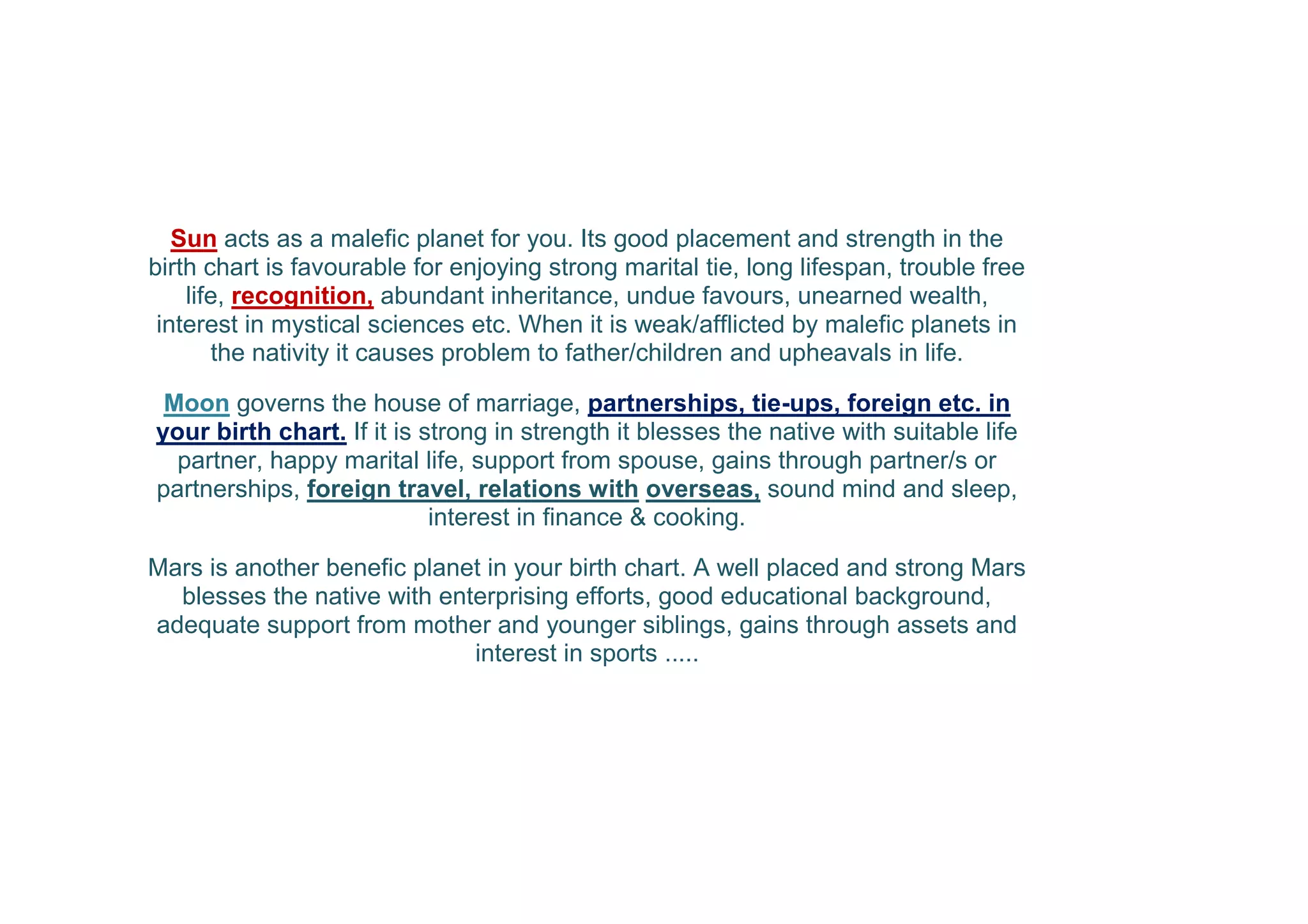 Sun acts as a malefic planet for you. Its good placement and strength in the
birth chart is favourable for enjoying strong marital tie, long lifespan, trouble free
life, recognition, abundant inheritance, undue favours, unearned wealth,
interest in mystical sciences etc. When it is weak/afflicted by malefic planets in
the nativity it causes problem to father/children and upheavals in life.
Moon governs the house of marriage, partnerships, tie-ups, foreign etc. in
your birth chart. If it is strong in strength it blesses the native with suitable life
partner, happy marital life, support from spouse, gains through partner/s or
partnerships, foreign travel, relations with overseas, sound mind and sleep,
interest in finance & cooking.
Mars is another benefic planet in your birth chart. A well placed and strong Mars
blesses the native with enterprising efforts, good educational background,
adequate support from mother and younger siblings, gains through assets and
interest in sports .....
 