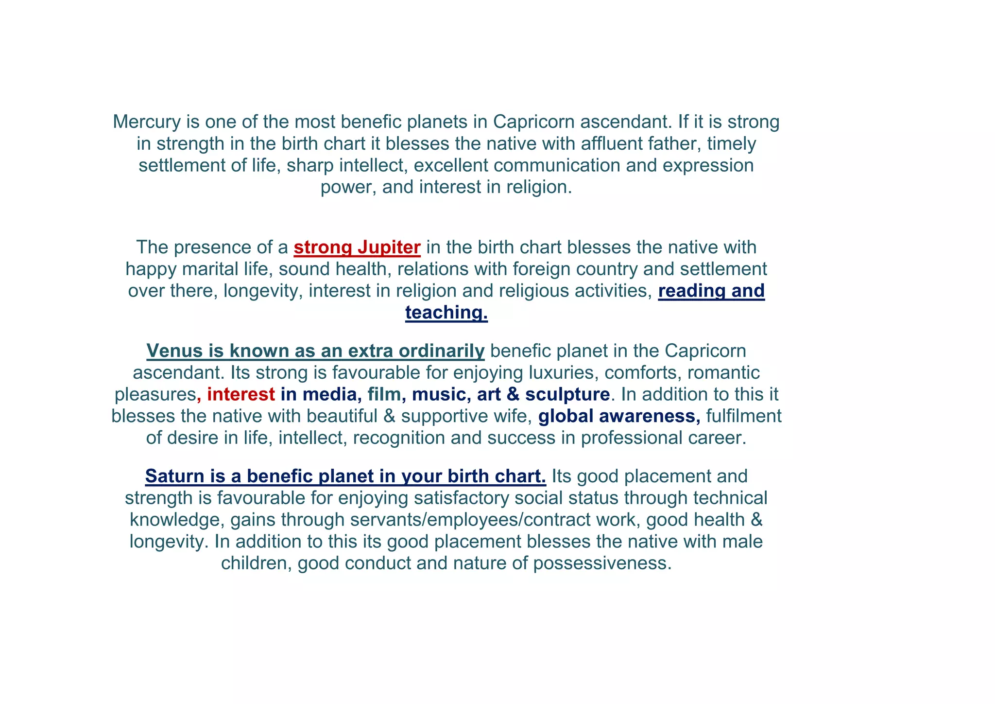Mercury is one of the most benefic planets in Capricorn ascendant. If it is strong
in strength in the birth chart it blesses the native with affluent father, timely
settlement of life, sharp intellect, excellent communication and expression
power, and interest in religion.
The presence of a strong Jupiter in the birth chart blesses the native with
happy marital life, sound health, relations with foreign country and settlement
over there, longevity, interest in religion and religious activities, reading and
teaching.
Venus is known as an extra ordinarily benefic planet in the Capricorn
ascendant. Its strong is favourable for enjoying luxuries, comforts, romantic
pleasures, interest in media, film, music, art & sculpture. In addition to this it
blesses the native with beautiful & supportive wife, global awareness, fulfilment
of desire in life, intellect, recognition and success in professional career.
Saturn is a benefic planet in your birth chart. Its good placement and
strength is favourable for enjoying satisfactory social status through technical
knowledge, gains through servants/employees/contract work, good health &
longevity. In addition to this its good placement blesses the native with male
children, good conduct and nature of possessiveness.
 
