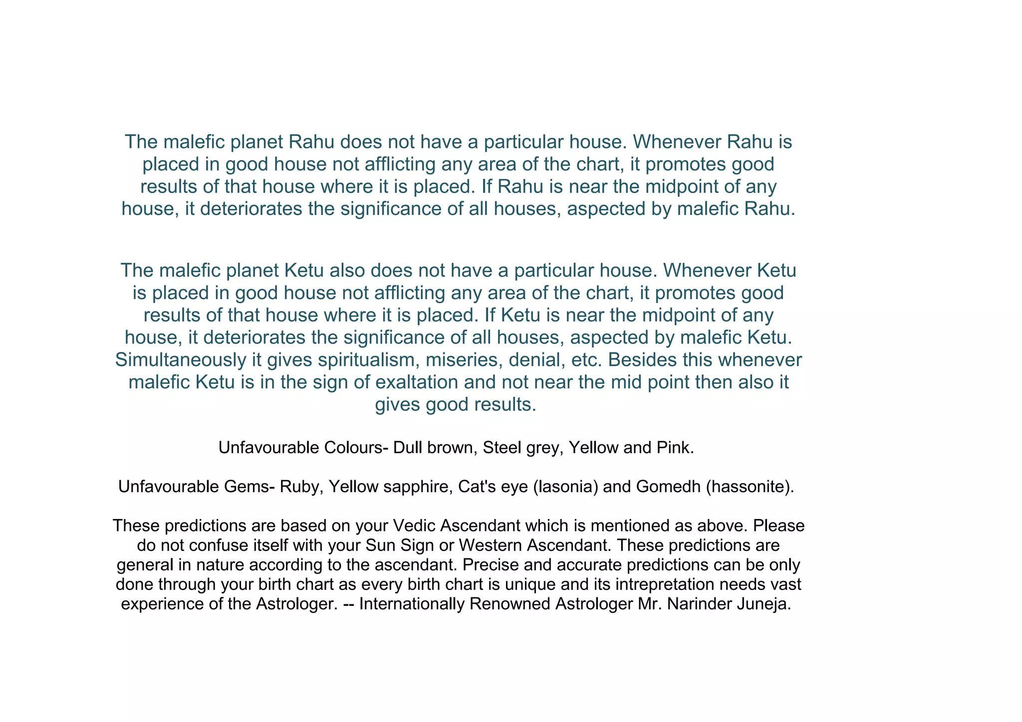 The malefic planet Rahu does not have a particular house. Whenever Rahu is
placed in good house not afflicting any area of the chart, it promotes good
results of that house where it is placed. If Rahu is near the midpoint of any
house, it deteriorates the significance of all houses, aspected by malefic Rahu.
The malefic planet Ketu also does not have a particular house. Whenever Ketu
is placed in good house not afflicting any area of the chart, it promotes good
results of that house where it is placed. If Ketu is near the midpoint of any
house, it deteriorates the significance of all houses, aspected by malefic Ketu.
Simultaneously it gives spiritualism, miseries, denial, etc. Besides this whenever
malefic Ketu is in the sign of exaltation and not near the mid point then also it
gives good results.
Unfavourable Colours- Dull brown, Steel grey, Yellow and Pink.
Unfavourable Gems- Ruby, Yellow sapphire, Cat's eye (lasonia) and Gomedh (hassonite).
These predictions are based on your Vedic Ascendant which is mentioned as above. Please
do not confuse itself with your Sun Sign or Western Ascendant. These predictions are
general in nature according to the ascendant. Precise and accurate predictions can be only
done through your birth chart as every birth chart is unique and its intrepretation needs vast
experience of the Astrologer. -- Internationally Renowned Astrologer Mr. Narinder Juneja.
 
