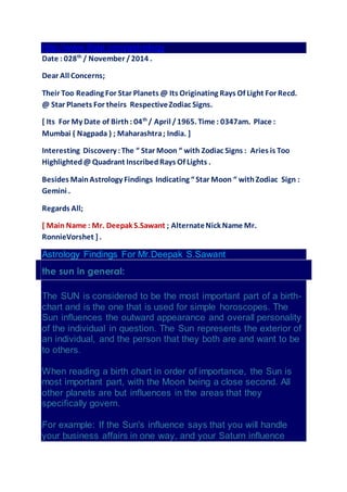 http://www.ifate.com/astrology 
Date : 028th / November / 2014 . 
Dear All Concerns; 
Their Too Reading For Star Planets @ Its Originating Rays Of Light For Recd. 
@ Star Planets For theirs Respective Zodiac Signs. 
[ Its For My Date of Birth : 04th / April / 1965. Time : 0347am. Place : 
Mumbai ( Nagpada ) ; Maharashtra ; India. ] 
Interesting Discovery : The “ Star Moon “ with Zodiac Signs : Aries is Too 
Highlighted @ Quadrant Inscribed Rays Of Lights . 
Besides Main Astrology Findings Indicating “ Star Moon “ with Zodiac Sign : 
Gemini . 
Regards All; 
[ Main Name : Mr. Deepak S.Sawant ; Alternate Nick Name Mr. 
RonnieVorshet ] . 
Astrology Findings For Mr.Deepak S.Sawant 
the sun in general: 
The SUN is considered to be the most important part of a birth-chart 
and is the one that is used for simple horoscopes. The 
Sun influences the outward appearance and overall personality 
of the individual in question. The Sun represents the exterior of 
an individual, and the person that they both are and want to be 
to others. 
When reading a birth chart in order of importance, the Sun is 
most important part, with the Moon being a close second. All 
other planets are but influences in the areas that they 
specifically govern. 
For example: If the Sun's influence says that you will handle 
your business affairs in one way, and your Saturn influence 
 