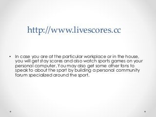 http://www.livescores.cc
• In case you are at the particular workplace or in the house,
you will get stay scores and also watch sports games on your
personal computer. You may also get some other fans to
speak to about the sport by building a personal community
forum specialized around the sport.
 