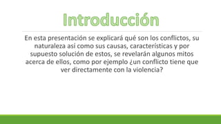 En esta presentación se explicará qué son los conflictos, su
naturaleza así como sus causas, características y por
supuesto solución de estos, se revelarán algunos mitos
acerca de ellos, como por ejemplo ¿un conflicto tiene que
ver directamente con la violencia?
 