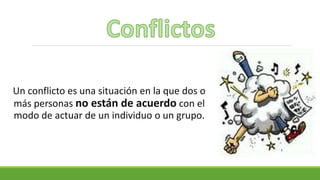 Un conflicto es una situación en la que dos o
más personas no están de acuerdo con el
modo de actuar de un individuo o un grupo.
 