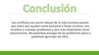 Los conflictos son parte natural de la vida humana puesto
que estos nos ayudan como personas a forjar carácter, nos
enseñan a manejar problemas y aún más importante como
solucionarlos. No podemos escapar de los problemas pero sí
podemos aprender de ellos.
 