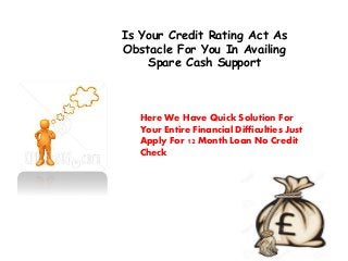 Is Your Credit Rating Act As
Obstacle For You In Availing
Spare Cash Support
Here We Have Quick Solution For
Your Entire Financial Difficulties Just
Apply For 12 Month Loan No Credit
Check
 