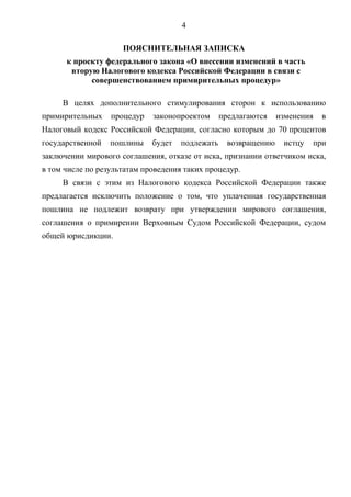 4
ПОЯСНИТЕЛЬНАЯ ЗАПИСКА
к проекту федерального закона «О внесении изменений в часть
вторую Налогового кодекса Российской Федерации в связи с
совершенствованием примирительных процедур»
В целях дополнительного стимулирования сторон к использованию
примирительных процедур законопроектом предлагаются изменения в
Налоговый кодекс Российской Федерации, согласно которым до 70 процентов
государственной пошлины будет подлежать возвращению истцу при
заключении мирового соглашения, отказе от иска, признании ответчиком иска,
в том числе по результатам проведения таких процедур.
В связи с этим из Налогового кодекса Российской Федерации также
предлагается исключить положение о том, что уплаченная государственная
пошлина не подлежит возврату при утверждении мирового соглашения,
соглашения о примирении Верховным Судом Российской Федерации, судом
общей юрисдикции.
 