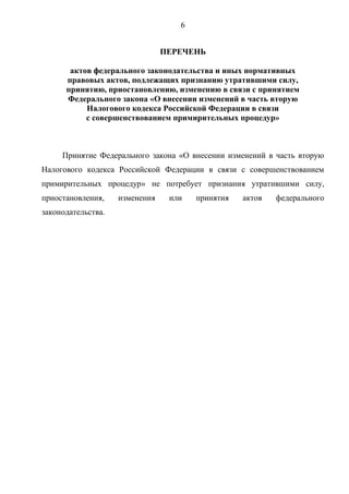 6
ПЕРЕЧЕНЬ
актов федерального законодательства и иных нормативных
правовых актов, подлежащих признанию утратившими силу,
принятию, приостановлению, изменению в связи с принятием
Федерального закона «О внесении изменений в часть вторую
Налогового кодекса Российской Федерации в связи
с совершенствованием примирительных процедур»
Принятие Федерального закона «О внесении изменений в часть вторую
Налогового кодекса Российской Федерации в связи с совершенствованием
примирительных процедур» не потребует признания утратившими силу,
приостановления, изменения или принятия актов федерального
законодательства.
 