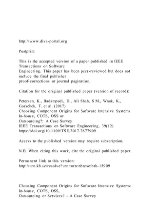 http://www.diva-portal.org
Postprint
This is the accepted version of a paper published in IEEE
Transactions on Software
Engineering. This paper has been peer-reviewed but does not
include the final publisher
proof-corrections or journal pagination.
Citation for the original published paper (version of record):
Petersen, K., Badampudi, D., Ali Shah, S M., Wnuk, K.,
Gorschek, T. et al. (2017)
Choosing Component Origins for Software Intensive Systems
In-house, COTS, OSS or
Outsourcing?: A Case Survey
IEEE Transactions on Software Engineering, 39(12)
https://doi.org/10.1109/TSE.2017.2677909
Access to the published version may require subscription.
N.B. When citing this work, cite the original published paper.
Permanent link to this version:
http://urn.kb.se/resolve?urn=urn:nbn:se:bth-15909
Choosing Component Origins for Software Intensive Systems:
In-house, COTS, OSS,
Outsourcing or Services? – A Case Survey
 
