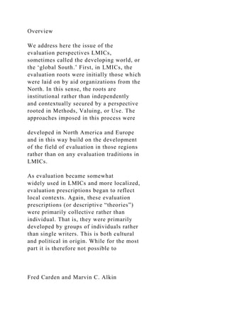 Overview
We address here the issue of the
evaluation perspectives LMICs,
sometimes called the developing world, or
the ‘global South.’ First, in LMICs, the
evaluation roots were initially those which
were laid on by aid organizations from the
North. In this sense, the roots are
institutional rather than independently
and contextually secured by a perspective
rooted in Methods, Valuing, or Use. The
approaches imposed in this process were
developed in North America and Europe
and in this way build on the development
of the field of evaluation in those regions
rather than on any evaluation traditions in
LMICs.
As evaluation became somewhat
widely used in LMICs and more localized,
evaluation prescriptions began to reflect
local contexts. Again, these evaluation
prescriptions (or descriptive “theories”)
were primarily collective rather than
individual. That is, they were primarily
developed by groups of individuals rather
than single writers. This is both cultural
and political in origin. While for the most
part it is therefore not possible to
Fred Carden and Marvin C. Alkin
 