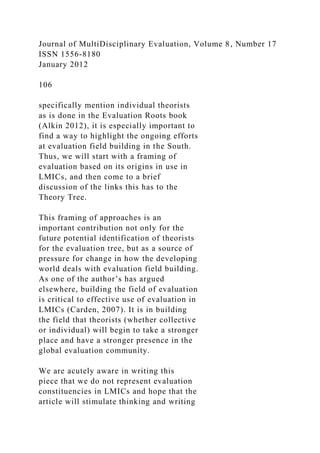 Journal of MultiDisciplinary Evaluation, Volume 8, Number 17
ISSN 1556-8180
January 2012
106
specifically mention individual theorists
as is done in the Evaluation Roots book
(Alkin 2012), it is especially important to
find a way to highlight the ongoing efforts
at evaluation field building in the South.
Thus, we will start with a framing of
evaluation based on its origins in use in
LMICs, and then come to a brief
discussion of the links this has to the
Theory Tree.
This framing of approaches is an
important contribution not only for the
future potential identification of theorists
for the evaluation tree, but as a source of
pressure for change in how the developing
world deals with evaluation field building.
As one of the author’s has argued
elsewhere, building the field of evaluation
is critical to effective use of evaluation in
LMICs (Carden, 2007). It is in building
the field that theorists (whether collective
or individual) will begin to take a stronger
place and have a stronger presence in the
global evaluation community.
We are acutely aware in writing this
piece that we do not represent evaluation
constituencies in LMICs and hope that the
article will stimulate thinking and writing
 