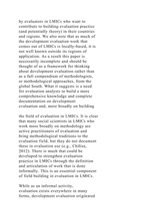 by evaluators in LMICs who want to
contribute to building evaluation practice
(and potentially theory) in their countries
and regions. We also note that as much of
the development evaluation work that
comes out of LMICs is locally-based, it is
not well known outside its regions of
application. As a result this paper is
necessarily incomplete and should be
thought of as a framework for thinking
about development evaluation rather than
as a full compendium of methodologists,
or methodological approaches, from the
global South. What it suggests is a need
for evaluation analysts to build a more
comprehensive knowledge and complete
documentation on development
evaluation and, more broadly on building
the field of evaluation in LMICs. It is clear
that many social scientists in LMICs who
work more broadly on methodology are
active practitioners of evaluation and
bring methodological traditions to the
evaluation field, but they do not document
these in evaluation use (e.g., Chilisa,
2012). There is much that could be
developed to strengthen evaluation
practice in LMICs through the definition
and articulation of work that is done
informally. This is an essential component
of field building in evaluation in LMICs.
While as an informal activity,
evaluation exists everywhere in many
forms, development evaluation originated
 