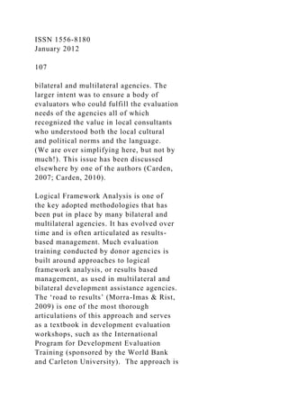 ISSN 1556-8180
January 2012
107
bilateral and multilateral agencies. The
larger intent was to ensure a body of
evaluators who could fulfill the evaluation
needs of the agencies all of which
recognized the value in local consultants
who understood both the local cultural
and political norms and the language.
(We are over simplifying here, but not by
much!). This issue has been discussed
elsewhere by one of the authors (Carden,
2007; Carden, 2010).
Logical Framework Analysis is one of
the key adopted methodologies that has
been put in place by many bilateral and
multilateral agencies. It has evolved over
time and is often articulated as results-
based management. Much evaluation
training conducted by donor agencies is
built around approaches to logical
framework analysis, or results based
management, as used in multilateral and
bilateral development assistance agencies.
The ‘road to results’ (Morra-Imas & Rist,
2009) is one of the most thorough
articulations of this approach and serves
as a textbook in development evaluation
workshops, such as the International
Program for Development Evaluation
Training (sponsored by the World Bank
and Carleton University). The approach is
 