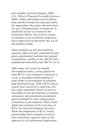 also roundly criticized (Gasper, 2000;
U.N. Office of Internal Oversight Services,
2008). While individuals such as Morra-
Imas and Rist further develop and codify
the approaches, the origin and motivation
for use is fundamentally institutional. It
would fall on the Use branch of the
Evaluation Theory Tree with its strong
orientation to use in decision making by
those empowered to determine the use of
development funds.
Other methods are also prescribed by
agencies. More recently experimental and
quasi-experimental methods have gained
in popularity, notably in the call for more
randomized controlled trials (RCTs). In its
2006 study, the Center for Global
Development made a strong appeal for
more RCTs in development evaluation as
a way to strengthen understanding of
what works in development (Evaluation
Gap Working Group, 2006). RCTs had of
course been around for a long time, but
this study unleashed a flurry of activity
and debate in the development evaluation
community and stimulated considerable
agency demand for more experimental
evaluations in development. Much of the
debate has centered on the relevance of
RCTs for some development activities.
While the proponents of RCTs clearly
acknowledge their strengths as well as
their limitations, agencies that set this
approach as an institutional requirement
 