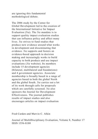 are ignoring this fundamental
methodological debate.
The 2006 study by the Center for
Global Development led to the creation of
the International Initiative for Impact
Evaluation (3ie). The 3ie mandate is to
support quality impact evaluation studies
that can influence policy and affect many
lives. 3ie strives to fund studies that
produce new evidence around what works
in development and disseminating that
evidence. 3ie supports and fosters an
evidence-based approach to decision
making and increasingly works to build
capacity to both produce and use impact
evaluations (3ie website). Its members
include 15 development agencies
(bilateral, multilateral and foundations)
and 4 government agencies. Associate
membership is broadly based in a range of
agencies based in both the global North
and the global South. 3ie carries out a lot
of its work through calls for proposals
which are carefully screened. 3ie also
sponsors the Journal for Development
Effectiveness. The journal publishes
results of impact studies and also
encourages articles on impact evaluation
Fred Carden and Marvin C. Alkin
Journal of MultiDisciplinary Evaluation, Volume 8, Number 17
ISSN 1556-8180
 