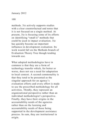 January 2012
108
methods. 3ie actively supports studies
with a clear counterfactual and notes that
it is not focused on a single method. At
present, 3ie is focusing some of its efforts
on identifying “small n” methods that
could be used in impact evaluation. 3ie
has quickly become an important
influence in development evaluation. Its
work would fall on the Methods branch of
Evaluation Theory Tree though tending
towards use.
What adopted methodologies have in
common is that they are a form of
technology transfer which, for better or
worse, does not see a need for adaptation
to local context. A second commonality is
that they tend to be presented as the
singular approach for an agency’s
evaluation efforts and every effort is made
to use the prescribed methodology for all
activities. Thirdly, they represent an
organizational perspective rather than an
individual methodologist’s perspective.
Finally, they have their origins in the
accountability needs of the agencies
rather than on the learning and
accountability needs of those being
supported in the development assistance
process. In sum, they are institutional in
origin.
 