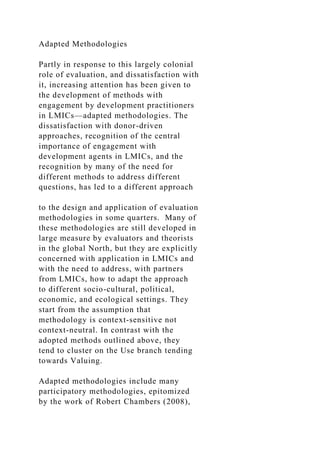 Adapted Methodologies
Partly in response to this largely colonial
role of evaluation, and dissatisfaction with
it, increasing attention has been given to
the development of methods with
engagement by development practitioners
in LMICs—adapted methodologies. The
dissatisfaction with donor-driven
approaches, recognition of the central
importance of engagement with
development agents in LMICs, and the
recognition by many of the need for
different methods to address different
questions, has led to a different approach
to the design and application of evaluation
methodologies in some quarters. Many of
these methodologies are still developed in
large measure by evaluators and theorists
in the global North, but they are explicitly
concerned with application in LMICs and
with the need to address, with partners
from LMICs, how to adapt the approach
to different socio-cultural, political,
economic, and ecological settings. They
start from the assumption that
methodology is context-sensitive not
context-neutral. In contrast with the
adopted methods outlined above, they
tend to cluster on the Use branch tending
towards Valuing.
Adapted methodologies include many
participatory methodologies, epitomized
by the work of Robert Chambers (2008),
 