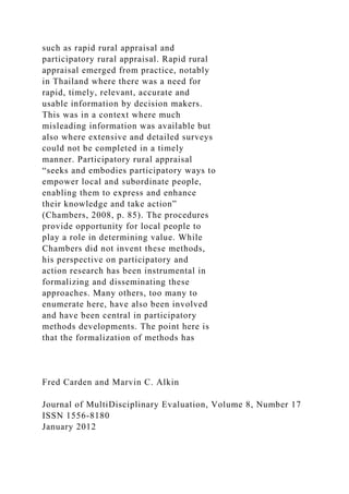 such as rapid rural appraisal and
participatory rural appraisal. Rapid rural
appraisal emerged from practice, notably
in Thailand where there was a need for
rapid, timely, relevant, accurate and
usable information by decision makers.
This was in a context where much
misleading information was available but
also where extensive and detailed surveys
could not be completed in a timely
manner. Participatory rural appraisal
“seeks and embodies participatory ways to
empower local and subordinate people,
enabling them to express and enhance
their knowledge and take action”
(Chambers, 2008, p. 85). The procedures
provide opportunity for local people to
play a role in determining value. While
Chambers did not invent these methods,
his perspective on participatory and
action research has been instrumental in
formalizing and disseminating these
approaches. Many others, too many to
enumerate here, have also been involved
and have been central in participatory
methods developments. The point here is
that the formalization of methods has
Fred Carden and Marvin C. Alkin
Journal of MultiDisciplinary Evaluation, Volume 8, Number 17
ISSN 1556-8180
January 2012
 