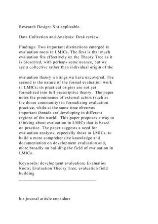 Research Design: Not applicable.
Data Collection and Analysis: Desk review.
Findings: Two important distinctions emerged in
evaluation roots in LMICs. The first is that much
evaluation fits effectively on the Theory Tree as it
is presented, with perhaps some nuance, but we
see a collective rather than individual origin of the
evaluation theory writings we have uncovered. The
second is the nature of the formal evaluation work
in LMICs; its practical origins are not yet
formalized into full prescriptive theory. The paper
notes the prominence of external actors (such as
the donor community) in formalizing evaluation
practice, while at the same time observes
important threads are developing in different
regions of the world. This paper proposes a way to
thinking about evaluation in LMICs that is based
on practice. The paper suggests a need for
evaluation analysts, especially those in LMICs, to
build a more comprehensive knowledge and
documentation on development evaluation and,
more broadly on building the field of evaluation in
LMICs.
Keywords: development evaluation; Evaluation
Roots; Evaluation Theory Tree; evaluation field
building
__________________________________
his journal article considers
 