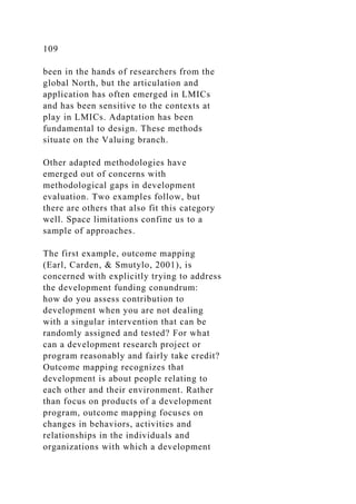 109
been in the hands of researchers from the
global North, but the articulation and
application has often emerged in LMICs
and has been sensitive to the contexts at
play in LMICs. Adaptation has been
fundamental to design. These methods
situate on the Valuing branch.
Other adapted methodologies have
emerged out of concerns with
methodological gaps in development
evaluation. Two examples follow, but
there are others that also fit this category
well. Space limitations confine us to a
sample of approaches.
The first example, outcome mapping
(Earl, Carden, & Smutylo, 2001), is
concerned with explicitly trying to address
the development funding conundrum:
how do you assess contribution to
development when you are not dealing
with a singular intervention that can be
randomly assigned and tested? For what
can a development research project or
program reasonably and fairly take credit?
Outcome mapping recognizes that
development is about people relating to
each other and their environment. Rather
than focus on products of a development
program, outcome mapping focuses on
changes in behaviors, activities and
relationships in the individuals and
organizations with which a development
 