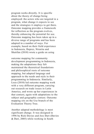 program works directly. It is specific
about the theory of change being
employed: the actors who are targeted in a
program, what change it expects to see
and the strategies it employs to get there.
Outcome mapping provides a framework
for reflection as the program evolves,
thereby enhancing the potential for use.
Outcome mapping has been taken up in a
diverse range of programs and has been
adapted in a number of ways. For
example, based on their field experience
in Indonesia, Deprez, Nirarita and
Shatifan (2010) wrote a guide on using
outcome mapping for community
development programming in Indonesia,
making the adaptations they felt
maintained the theoretical foundations
and philosophical roots of outcome
mapping, but adapted language and
approach to the needs and style in their
programming in Indonesia. Similarly,
Loza (2010) led outcome mapping work
with a very different program, carrying
out research on trade issues in Latin
America, and wrote up her experiences in
that context, again with adaptations to the
subject and geographic context. Outcome
mapping sits on the Use branch of the
Evaluation Theory Tree.
Another adapted methodology is most
significant change. It was designed in
1996 by Rick Davies and Jess Dart (Davies
& Dart, 2005) while working in South
 