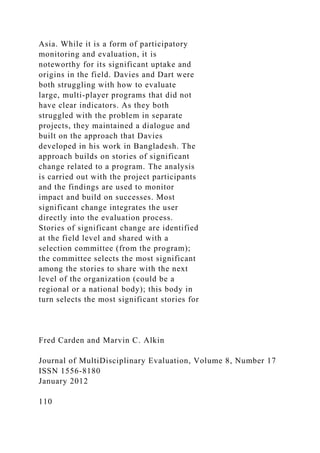 Asia. While it is a form of participatory
monitoring and evaluation, it is
noteworthy for its significant uptake and
origins in the field. Davies and Dart were
both struggling with how to evaluate
large, multi-player programs that did not
have clear indicators. As they both
struggled with the problem in separate
projects, they maintained a dialogue and
built on the approach that Davies
developed in his work in Bangladesh. The
approach builds on stories of significant
change related to a program. The analysis
is carried out with the project participants
and the findings are used to monitor
impact and build on successes. Most
significant change integrates the user
directly into the evaluation process.
Stories of significant change are identified
at the field level and shared with a
selection committee (from the program);
the committee selects the most significant
among the stories to share with the next
level of the organization (could be a
regional or a national body); this body in
turn selects the most significant stories for
Fred Carden and Marvin C. Alkin
Journal of MultiDisciplinary Evaluation, Volume 8, Number 17
ISSN 1556-8180
January 2012
110
 