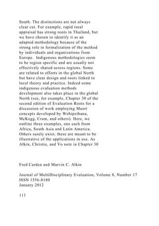 South. The distinctions are not always
clear cut. For example, rapid rural
appraisal has strong roots in Thailand, but
we have chosen to identify it as an
adapted methodology because of the
strong role in formalization of the method
by individuals and organizations from
Europe. Indigenous methodologies seem
to be region specific and are usually not
effectively shared across regions. Some
are related to efforts in the global North
but have clear design and roots linked to
local theory and practice. Indeed some
indigenous evaluation methods
development also takes place in the global
North (see, for example, Chapter 30 of the
second edition of Evaluation Roots for a
discussion of work employing Maori
concepts developed by Wehipeihana,
McKegg, Cram, and others). Here, we
outline three examples, one each from
Africa, South Asia and Latin America.
Others surely exist; these are meant to be
illustrative of the applications in use. As
Alkin, Christie, and Vo note in Chapter 30
Fred Carden and Marvin C. Alkin
Journal of MultiDisciplinary Evaluation, Volume 8, Number 17
ISSN 1556-8180
January 2012
111
 
