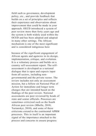 field such as governance, development
policy, etc., and provide feedback that
builds on a set of principles and reflects
their experience and observations about
improvement that could be made in your
approach. OECD introduced a system of
peer review more than forty years ago and
the system is both widely used within the
OCED and has been adopted and adapted
in many other settings. The African
mechanism is one of the most significant
and is considered indigenous here
because of the significant engagement of
African agents and agencies in its design,
implementation, critique, and evolution.
It is a voluntary process and builds on a
country self-assessment report. The self-
assessment is developed as a national
dialogue that is open and expects input
from all sectors, including non-
governmental and the private sector. The
review includes not only an assessment
mission, but a follow-on National Plan of
Action for immediate and longer term
changes that are intended based on the
findings of the peer review. National
assessments are peer reviewed by heads of
state and senior officials. Processes are
sometimes criticized such as the South
African peer review (Mbelle, 2010;
Turianskyi, 2010), and some of these
criticisms extend to the continental APRM
processes. This in itself is an important
signal of the importance attached to the
process and concerns to ensure progress
 
