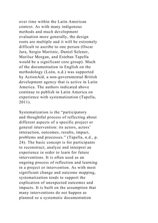over time within the Latin American
context. As with many indigenous
methods and much development
evaluation more generally, the design
roots are multiple and it will be extremely
difficult to ascribe to one person (Oscar
Jara, Sergio Martinic, Daniel Selener,
Mariluz Morgan, and Esteban Tapella
would be a significant core group). Much
of the documentation in English on the
methodology (León, n.d.) was supported
by ActionAid, a non-governmental British
development agency that is active in Latin
America. The authors indicated above
continue to publish in Latin America on
experience with systematization (Tapella,
2011).
Systematization is the “participatory
and thoughtful process of reflecting about
different aspects of a specific project or
general intervention: its actors, actors’
interaction, outcomes, results, impact,
problems and processes.” (Tapella, n.d., p.
24). The basic concept is for participants
to reconstruct, analyze and interpret an
experience in order to learn for future
interventions. It is often used as an
ongoing process of reflection and learning
in a project or intervention. As with most
significant change and outcome mapping,
systematization tends to support the
explication of unexpected outcomes and
impacts. It is built on the assumption that
many interventions do not happen as
planned so a systematic documentation
 