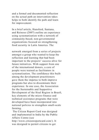 and a formal and documented reflection
on the actual path an intervention takes
helps to both identify the path and learn
for improvement.
In a brief article, Hansford, Santana,
and Reinoso (2007) outline an experience
using systematization with a network of
community-based, non-governmental
organizations focused on strengthening
food security in Latin America. The
network emerged from a series of projects
amongst a group who wanted to keep the
reflection and learning that had been
important to the projects’ success alive for
future initiatives. With support from one
of the international donors, a core of
people were trained as facilitators in
systematization. The confidence this built
among the development practitioners
gave them the impetus to both improve
programs but also to disseminate their
experience. In one case, the Association
for the Sustainable and Supportive
Development of the Sisal Region in Brazil,
key elements of the micro-finance and
technical assistance programs that were
developed have been incorporated into
national policies to strengthen small-scale
farming.
The Citizen Report Card was designed
and implemented in India by the Public
Affairs Centre (see
http://www.citizenreportcard.com/). It
was designed to permit citizens to get
 