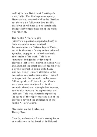 bodies) in two districts of Chattisgarh
state, India. The findings were openly
discussed and debated within the districts
but there is no follow-up data readily
available on whether or not sustainable
changes have been made since the work
was reported.
The Public Affairs Centre
(http://www.pacindia.org/index.html) in
India maintains some minimal
documentation on Citizen Report Cards,
but as in the case of many action oriented
agencies, engages in limited academic
publication of its work. This is an
important, indigenously developed
approach that is well known in South Asia
and amongst the small core of people with
a strong interest in community based
surveys. It merits more attention in the
evaluation research community. It would
be important, for example, to document
follow up where Citizen Report Cards
have been presented (such as in the
example above) and through that process,
potentially improve the report cards and
their use. This would permit expanding
the scope of the experience and use of the
approach beyond the experience of the
Public Affairs Centre.
Placement on the Evaluation
Theory Tree
Clearly, we have not found a strong focus
on evaluators in the South as individual
 