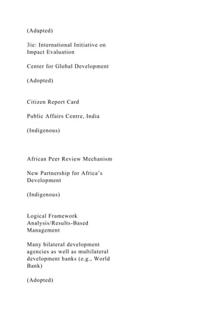 (Adapted)
3ie: International Initiative on
Impact Evaluation
Center for Global Development
(Adopted)
Citizen Report Card
Public Affairs Centre, India
(Indigenous)
African Peer Review Mechanism
New Partnership for Africa’s
Development
(Indigenous)
Logical Framework
Analysis/Results-Based
Management
Many bilateral development
agencies as well as multilateral
development banks (e.g., World
Bank)
(Adopted)
 