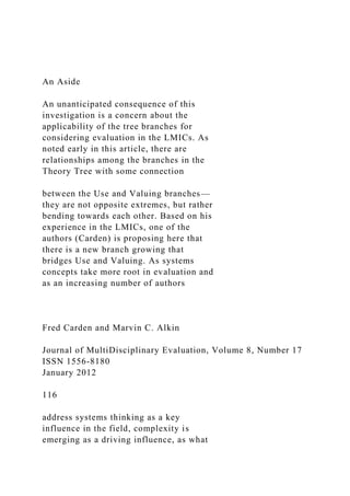 An Aside
An unanticipated consequence of this
investigation is a concern about the
applicability of the tree branches for
considering evaluation in the LMICs. As
noted early in this article, there are
relationships among the branches in the
Theory Tree with some connection
between the Use and Valuing branches—
they are not opposite extremes, but rather
bending towards each other. Based on his
experience in the LMICs, one of the
authors (Carden) is proposing here that
there is a new branch growing that
bridges Use and Valuing. As systems
concepts take more root in evaluation and
as an increasing number of authors
Fred Carden and Marvin C. Alkin
Journal of MultiDisciplinary Evaluation, Volume 8, Number 17
ISSN 1556-8180
January 2012
116
address systems thinking as a key
influence in the field, complexity is
emerging as a driving influence, as what
 