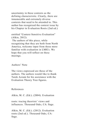 uncertainty in these contexts as the
defining characteristic. Clearly, there are
innumerable and extremely diverse
contexts that need to be attended to. This
author has recognized the context issue by
his Chapter in Evaluation Roots (2nd ed.)
entitled “Context Sensitive Evaluation”
(Alkin, 2012).
The authors of this piece, while
recognizing that they are both from North
America, welcome input from those more
familiar with evaluation in LMICs. We
hope that you will reflect on these
musings.
Authors’ Note
The views expressed are those of the
authors. The authors would like to thank
Tarek Azzam for his assistance with the
Evaluation Theory Tree figures.
References
Alkin, M. C. (Ed.). (2004). Evaluation
roots: tracing theorists’ views and
influences. Thousand Oaks, CA: Sage.
Alkin, M. C. (Ed.). (2012). Evaluation
roots (2nd ed.). Thousand Oaks, CA:
Sage.
 