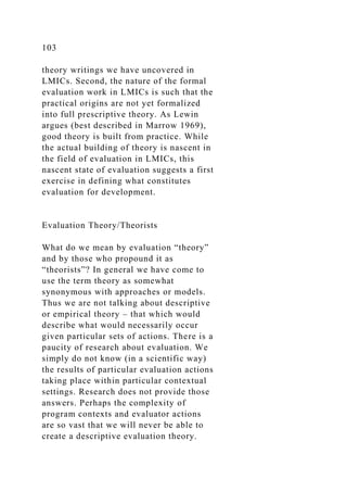 103
theory writings we have uncovered in
LMICs. Second, the nature of the formal
evaluation work in LMICs is such that the
practical origins are not yet formalized
into full prescriptive theory. As Lewin
argues (best described in Marrow 1969),
good theory is built from practice. While
the actual building of theory is nascent in
the field of evaluation in LMICs, this
nascent state of evaluation suggests a first
exercise in defining what constitutes
evaluation for development.
Evaluation Theory/Theorists
What do we mean by evaluation “theory”
and by those who propound it as
“theorists”? In general we have come to
use the term theory as somewhat
synonymous with approaches or models.
Thus we are not talking about descriptive
or empirical theory – that which would
describe what would necessarily occur
given particular sets of actions. There is a
paucity of research about evaluation. We
simply do not know (in a scientific way)
the results of particular evaluation actions
taking place within particular contextual
settings. Research does not provide those
answers. Perhaps the complexity of
program contexts and evaluator actions
are so vast that we will never be able to
create a descriptive evaluation theory.
 