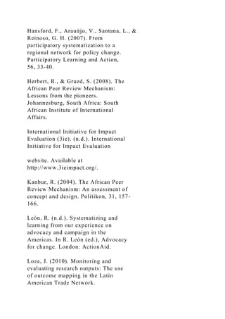 Hansford, F., Arauứjo, V., Santana, L., &
Reinoso, G. H. (2007). From
participatory systematization to a
regional network for policy change.
Participatory Learning and Action,
56, 33-40.
Herbert, R., & Gruzd, S. (2008). The
African Peer Review Mechanism:
Lessons from the pioneers.
Johannesburg, South Africa: South
African Institute of International
Affairs.
International Initiative for Impact
Evaluation (3ie). (n.d.). International
Initiative for Impact Evaluation
website. Available at
http://www.3ieimpact.org/.
Kanbur, R. (2004). The African Peer
Review Mechanism: An assessment of
concept and design. Politikon, 31, 157-
166.
León, R. (n.d.). Systematizing and
learning from our experience on
advocacy and campaign in the
Americas. In R. León (ed.), Advocacy
for change. London: ActionAid.
Loza, J. (2010). Monitoring and
evaluating research outputs: The use
of outcome mapping in the Latin
American Trade Network.
 
