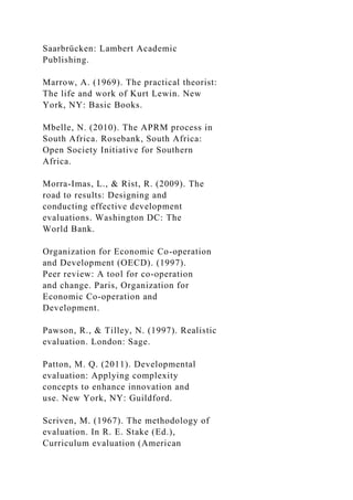 Saarbrücken: Lambert Academic
Publishing.
Marrow, A. (1969). The practical theorist:
The life and work of Kurt Lewin. New
York, NY: Basic Books.
Mbelle, N. (2010). The APRM process in
South Africa. Rosebank, South Africa:
Open Society Initiative for Southern
Africa.
Morra-Imas, L., & Rist, R. (2009). The
road to results: Designing and
conducting effective development
evaluations. Washington DC: The
World Bank.
Organization for Economic Co-operation
and Development (OECD). (1997).
Peer review: A tool for co-operation
and change. Paris, Organization for
Economic Co-operation and
Development.
Pawson, R., & Tilley, N. (1997). Realistic
evaluation. London: Sage.
Patton, M. Q. (2011). Developmental
evaluation: Applying complexity
concepts to enhance innovation and
use. New York, NY: Guildford.
Scriven, M. (1967). The methodology of
evaluation. In R. E. Stake (Ed.),
Curriculum evaluation (American
 