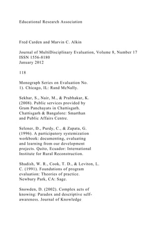 Educational Research Association
Fred Carden and Marvin C. Alkin
Journal of MultiDisciplinary Evaluation, Volume 8, Number 17
ISSN 1556-8180
January 2012
118
Monograph Series on Evaluation No.
1). Chicago, IL: Rand McNally.
Sekhar, S., Nair, M., & Prabhakar, K.
(2008). Public services provided by
Gram Panchayats in Chattisgarh.
Chattisgarh & Bangalore: Smarthan
and Public Affairs Centre.
Selener, D., Purdy, C., & Zapata, G.
(1996). A participatory systemization
workbook: documenting, evaluating
and learning from our development
projects. Quito, Ecuador: International
Institute for Rural Reconstruction.
Shadish, W. R., Cook, T. D., & Leviton, L.
C. (1991). Foundations of program
evaluation: Theories of practice.
Newbury Park, CA: Sage.
Snowden, D. (2002). Complex acts of
knowing: Paradox and descriptive self-
awareness. Journal of Knowledge
 