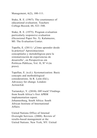 Management, 6(2), 100-111.
Stake, R. E. (1967). The countenance of
educational evaluation. Teachers
College Record, 68, 523–540.
Stake, R. E. (1975). Program evaluation
particularly responsive evaluation
(Occasional Paper No. 5). Kalamazoo,
MI: The Evaluation Center.
Tapella, E. (2011) ‘¿Cómo aprender desde
la práctica? Aproximaciones
conceptúales y metodológicas para la
sistematización de experiencias de
desarrollo’, en Perspectivas em
Políticas Públicas, Vol. II, Nº 4 (in
press).
Tapellan, E. (n.d.). Systematization: Basic
concepts and methodological
considerations. In R. León (Ed.),
Advocacy for change. London:
ActionAid.
Turianskyi, Y. (2010). Off track? Findings
from South Africa’s first APRM
implementation report.
Johannesburg, South Africa: South
African Institute of International
Affairs
United Nations Office of Internal
Oversight Services. (2008). Review of
results-based management at the
United Nations. New York, NY: United
 