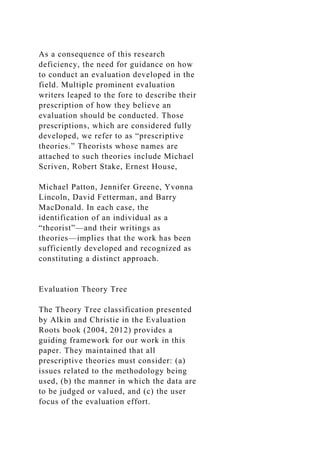 As a consequence of this research
deficiency, the need for guidance on how
to conduct an evaluation developed in the
field. Multiple prominent evaluation
writers leaped to the fore to describe their
prescription of how they believe an
evaluation should be conducted. Those
prescriptions, which are considered fully
developed, we refer to as “prescriptive
theories.” Theorists whose names are
attached to such theories include Michael
Scriven, Robert Stake, Ernest House,
Michael Patton, Jennifer Greene, Yvonna
Lincoln, David Fetterman, and Barry
MacDonald. In each case, the
identification of an individual as a
“theorist”—and their writings as
theories—implies that the work has been
sufficiently developed and recognized as
constituting a distinct approach.
Evaluation Theory Tree
The Theory Tree classification presented
by Alkin and Christie in the Evaluation
Roots book (2004, 2012) provides a
guiding framework for our work in this
paper. They maintained that all
prescriptive theories must consider: (a)
issues related to the methodology being
used, (b) the manner in which the data are
to be judged or valued, and (c) the user
focus of the evaluation effort.
 