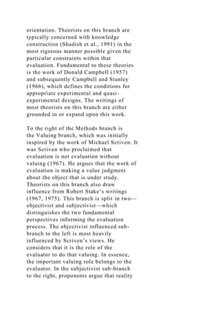 orientation. Theorists on this branch are
typically concerned with knowledge
construction (Shadish et al., 1991) in the
most rigorous manner possible given the
particular constraints within that
evaluation. Fundamental to these theories
is the work of Donald Campbell (1957)
and subsequently Campbell and Stanley
(1966), which defines the conditions for
appropriate experimental and quasi-
experimental designs. The writings of
most theorists on this branch are either
grounded in or expand upon this work.
To the right of the Methods branch is
the Valuing branch, which was initially
inspired by the work of Michael Scriven. It
was Scriven who proclaimed that
evaluation is not evaluation without
valuing (1967). He argues that the work of
evaluation is making a value judgment
about the object that is under study.
Theorists on this branch also draw
influence from Robert Stake’s writings
(1967, 1975). This branch is split in two—
objectivist and subjectivist—which
distinguishes the two fundamental
perspectives informing the evaluation
process. The objectivist influenced sub-
branch to the left is most heavily
influenced by Scriven’s views. He
considers that it is the role of the
evaluator to do that valuing. In essence,
the important valuing role belongs to the
evaluator. In the subjectivist sub-branch
to the right, proponents argue that reality
 