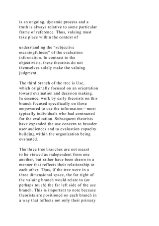 is an ongoing, dynamic process and a
truth is always relative to some particular
frame of reference. Thus, valuing must
take place within the context of
understanding the “subjective
meaningfulness” of the evaluation
information. In contrast to the
objectivists, these theorists do not
themselves solely make the valuing
judgment.
The third branch of the tree is Use,
which originally focused on an orientation
toward evaluation and decision making.
In essence, work by early theorists on this
branch focused specifically on those
empowered to use the information—most
typically individuals who had contracted
for the evaluation. Subsequent theorists
have expanded the use concern to broader
user audiences and to evaluation capacity
building within the organization being
evaluated.
The three tree branches are not meant
to be viewed as independent from one
another, but rather have been drawn in a
manner that reflects their relationship to
each other. Thus, if the tree were in a
three dimensional space, the far right of
the valuing branch would relate to (or
perhaps touch) the far left side of the use
branch. This is important to note because
theorists are positioned on each branch in
a way that reflects not only their primary
 