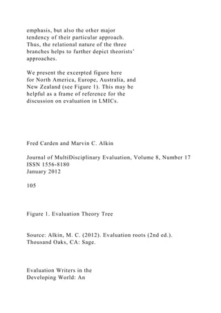 emphasis, but also the other major
tendency of their particular approach.
Thus, the relational nature of the three
branches helps to further depict theorists’
approaches.
We present the excerpted figure here
for North America, Europe, Australia, and
New Zealand (see Figure 1). This may be
helpful as a frame of reference for the
discussion on evaluation in LMICs.
Fred Carden and Marvin C. Alkin
Journal of MultiDisciplinary Evaluation, Volume 8, Number 17
ISSN 1556-8180
January 2012
105
Figure 1. Evaluation Theory Tree
Source: Alkin, M. C. (2012). Evaluation roots (2nd ed.).
Thousand Oaks, CA: Sage.
Evaluation Writers in the
Developing World: An
 